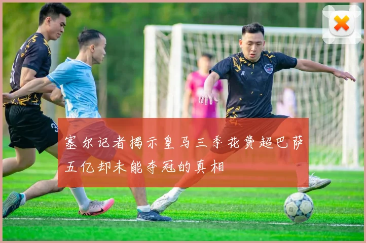 塞尔记者揭示皇马三季花费超巴萨五亿却未能夺冠的真相