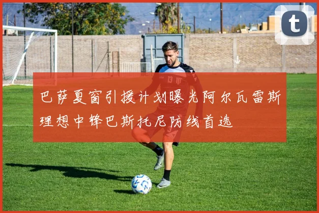 巴萨夏窗引援计划曝光阿尔瓦雷斯理想中锋巴斯托尼防线首选
