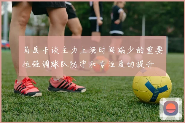 乌度卡谈主力上场时间减少的重要性强调球队防守和专注度的提升