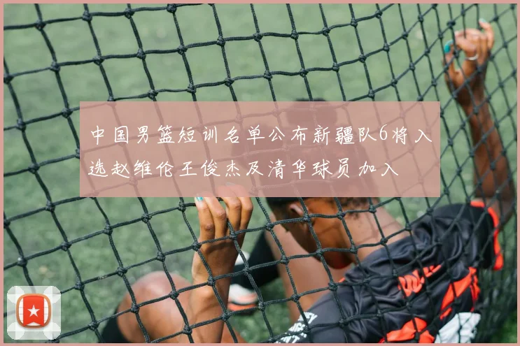 中国男篮短训名单公布新疆队6将入选赵维伦王俊杰及清华球员加入