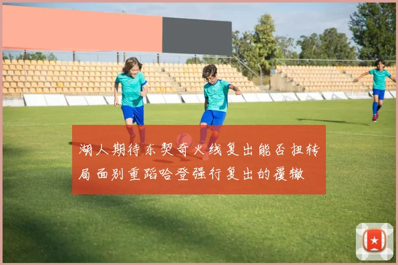 湖人期待东契奇火线复出能否扭转局面别重蹈哈登强行复出的覆辙