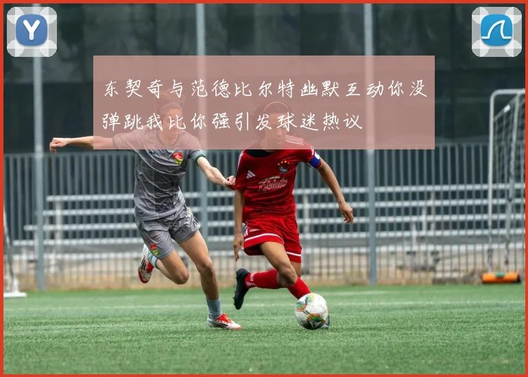 东契奇与范德比尔特幽默互动你没弹跳我比你强引发球迷热议