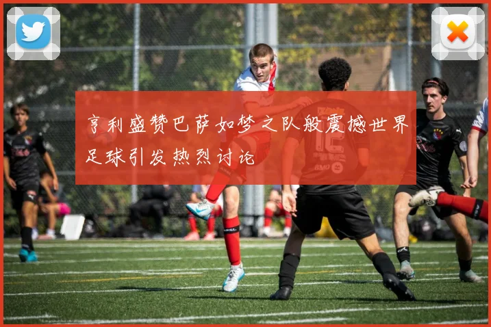 亨利盛赞巴萨如梦之队般震撼世界足球引发热烈讨论