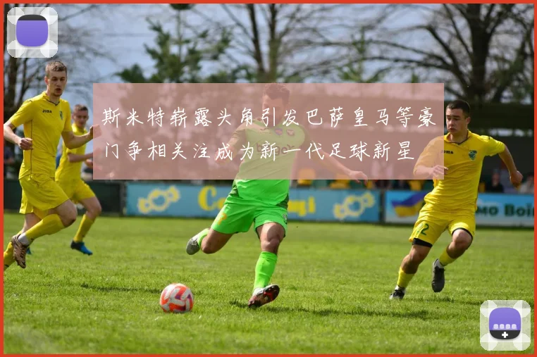 斯米特崭露头角引发巴萨皇马等豪门争相关注成为新一代足球新星