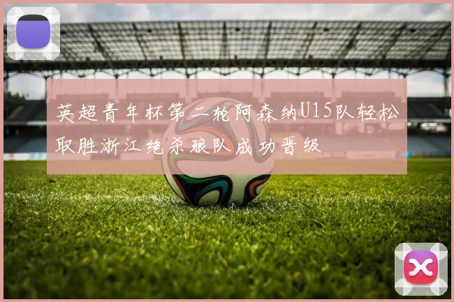 英超青年杯第二轮阿森纳U15队轻松取胜浙江绝杀狼队成功晋级