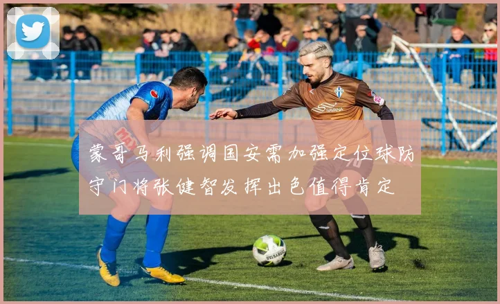 蒙哥马利强调国安需加强定位球防守门将张健智发挥出色值得肯定
