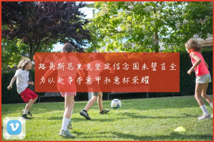 路易斯恩里克坚定信念国米誓言全力以赴争夺意甲和意杯荣耀