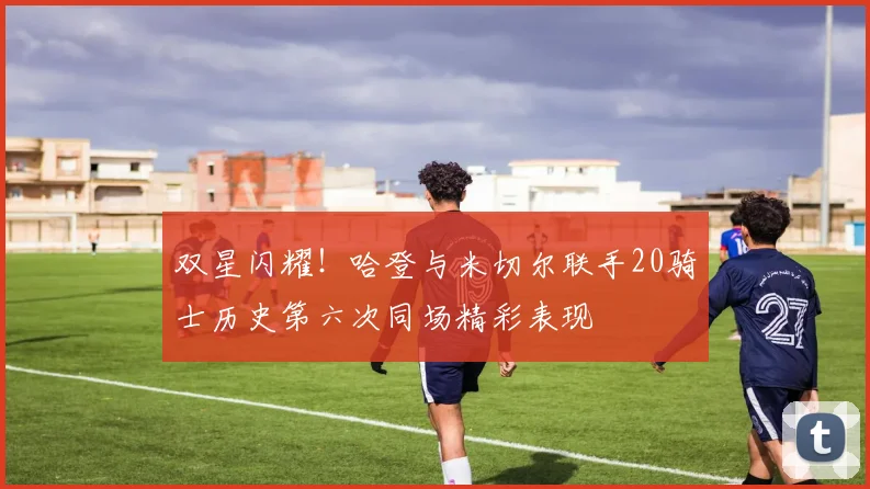双星闪耀！哈登与米切尔联手20骑士历史第六次同场精彩表现