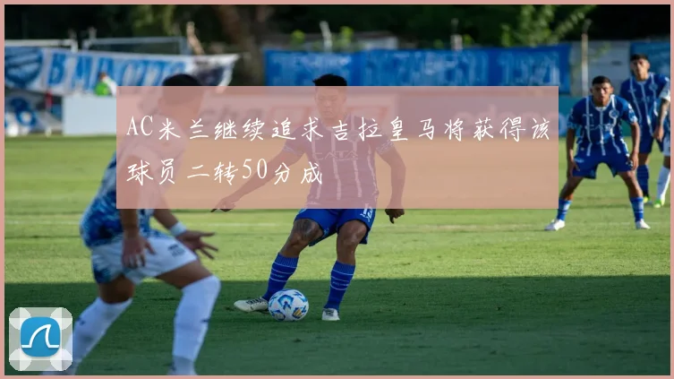 AC米兰继续追求吉拉皇马将获得该球员二转50分成