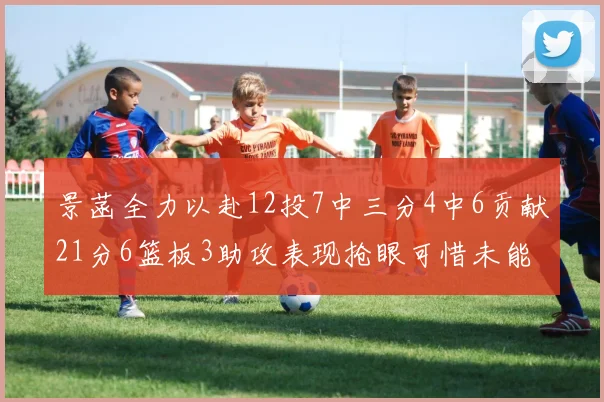 景菡全力以赴12投7中三分4中6贡献21分6篮板3助攻表现抢眼可惜未能赢得比赛