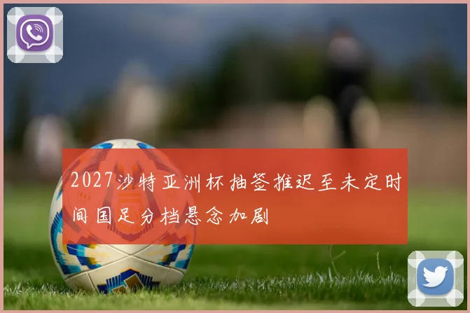2027沙特亚洲杯抽签推迟至未定时间国足分档悬念加剧