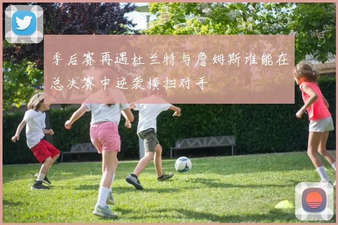 季后赛再遇杜兰特与詹姆斯谁能在总决赛中逆袭横扫对手