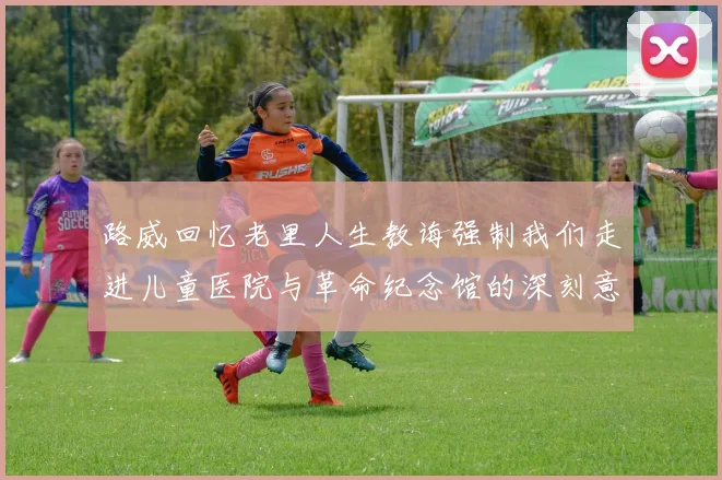 路威回忆老里人生教诲强制我们走进儿童医院与革命纪念馆的深刻意义