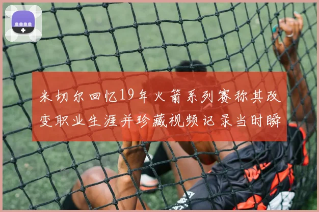 米切尔回忆19年火箭系列赛称其改变职业生涯并珍藏视频记录当时瞬间