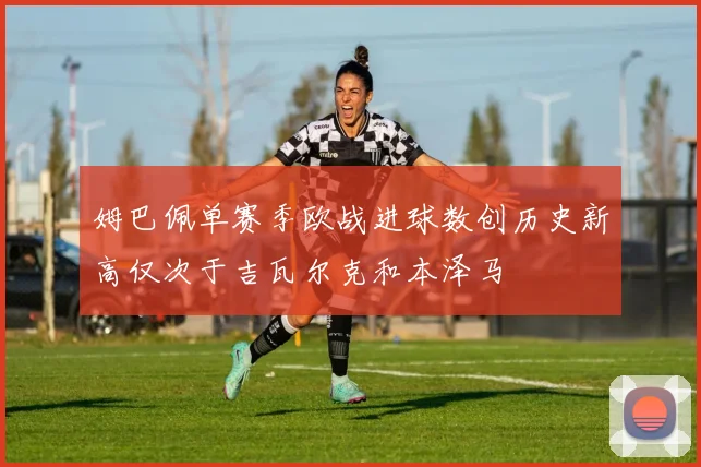 姆巴佩单赛季欧战进球数创历史新高仅次于吉瓦尔克和本泽马