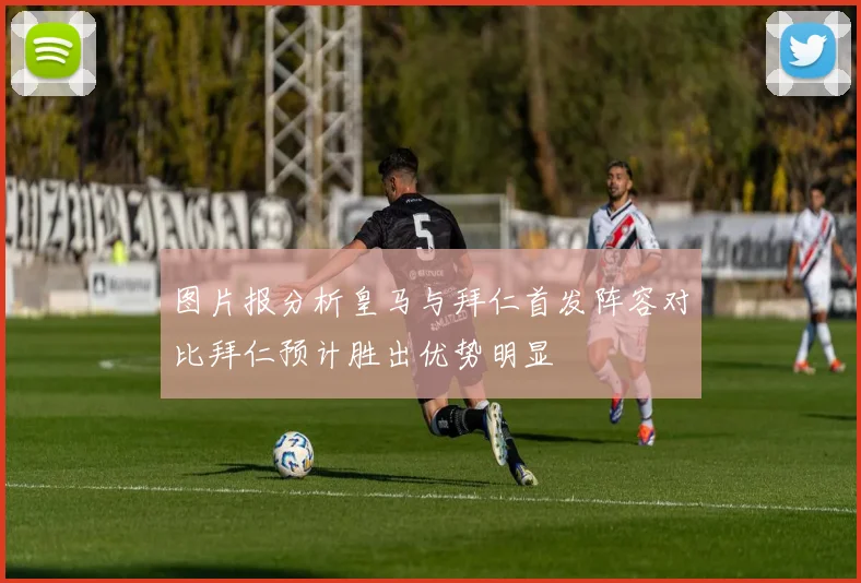 图片报分析皇马与拜仁首发阵容对比拜仁预计胜出优势明显