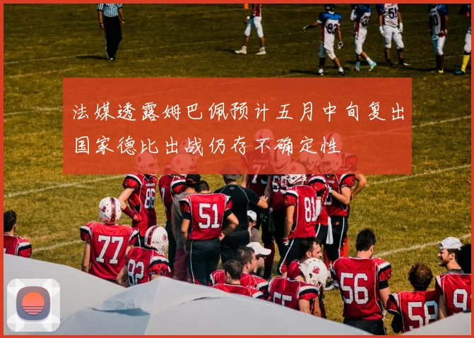 法媒透露姆巴佩预计五月中旬复出国家德比出战仍存不确定性