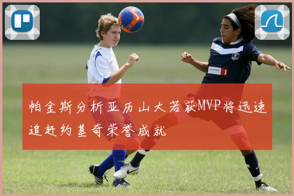 帕金斯分析亚历山大若获MVP将迅速追赶约基奇荣誉成就