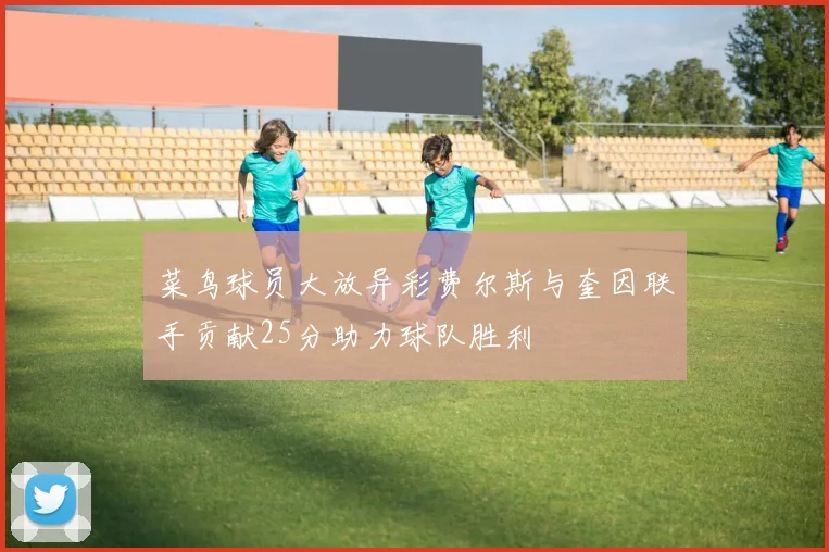 菜鸟球员大放异彩费尔斯与奎因联手贡献25分助力球队胜利